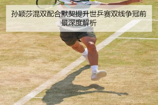 孙颖莎混双配合默契提升世乒赛双线争冠前景深度解析